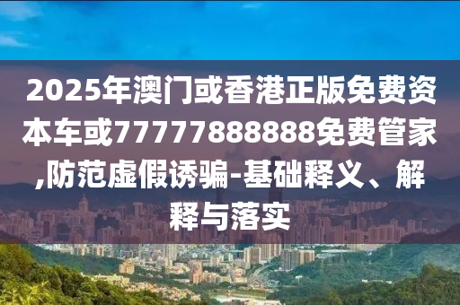 2025年澳門或香港正版免費資本車或77777888888免費管家,防范虛假誘騙-基礎釋義、解釋與落實